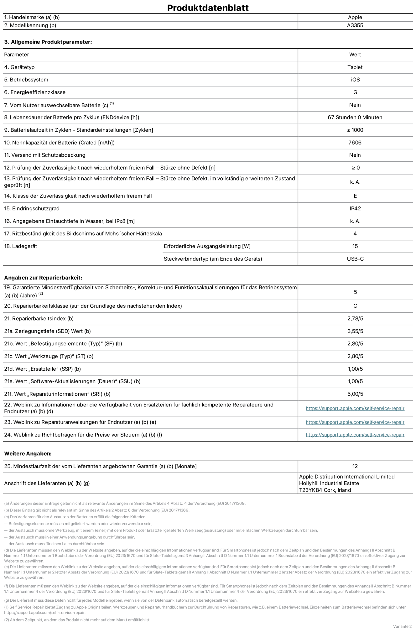 Produktinformationsblatt für iPad Wi‑Fi + Cellular, Modell A3355. Bereitgestellt von Apple Distribution International Ltd, Hollyhill Industrial Estate. Cork, Irland T23 YK84. Gerätetyp: Tablet. Betriebssystem: iOS. Energieeffizienzklasse: G. Vom Benutzer auswechselbare Batterie: nein. Batterielaufzeit: 67 Stunden. Batterielaufzeit in Zyklen: ≥ 1000. Nennkapazität der Batterie: 7606 mAh. Prüfung der Zuverlässigkeit nach wiederholtem freiem Fall – Stürze ohne Defekt: ≥ 0. Klasse der Zuverlässigkeit nach wiederholtem freiem Fall: E. Eindringschutzgrad: IP42. Ritzbeständigkeit des Displays auf Mohs’scher Härteskala: 4. Erforderliche Ausgangsleistung des Ladegeräts: 15W. Anschluss Ladegerät: USB‑C. Garantierte Mindestverfügbarkeit von Sicherheits‑, Korrektur‑ und Funktionsaktualisierungen für das Betriebssystem: 5 Jahre. Reparierbarkeitsklasse: C. Reparierbarkeitsindex: 2,78/5. Wert „Zerlegungstiefe“: 3,55/5. Wert „Befestigungselemente“: 2,80/5. Wert „Werkzeuge“: 2,80/5. Wert „Ersatzteile“: 1,00/5. Wert „Software-Aktualisierungen“: 1,00/5. Wert „Reparaturinformationen“: 5,00/5. Weblink zu Informationen über die Verfügbarkeit von Ersatzteilen für fachlich kompetente Reparateure und Endnutzer: https://support.apple.com/self-service-repair. Weblink zu Reparaturanweisungen für Endnutzer: https://support.apple.com/self-service-repair. Weblink zu Richtbeträgen für die Preise vor Steuern: https://support.apple.com/self-service-repair. 12 Monate angebotene allgemeine Garantie.